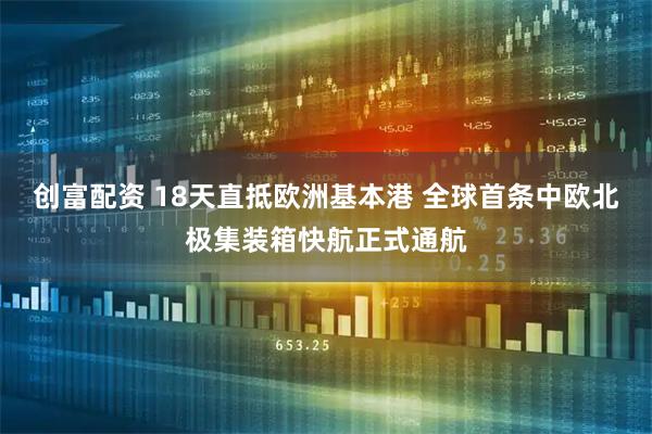 创富配资 18天直抵欧洲基本港 全球首条中欧北极集装箱快航正式通航
