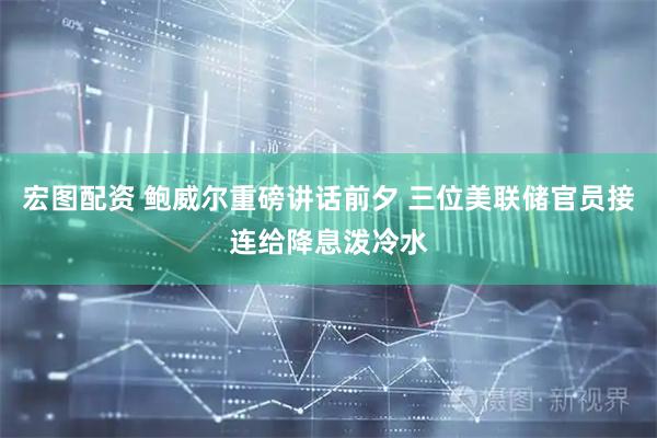 宏图配资 鲍威尔重磅讲话前夕 三位美联储官员接连给降息泼冷水