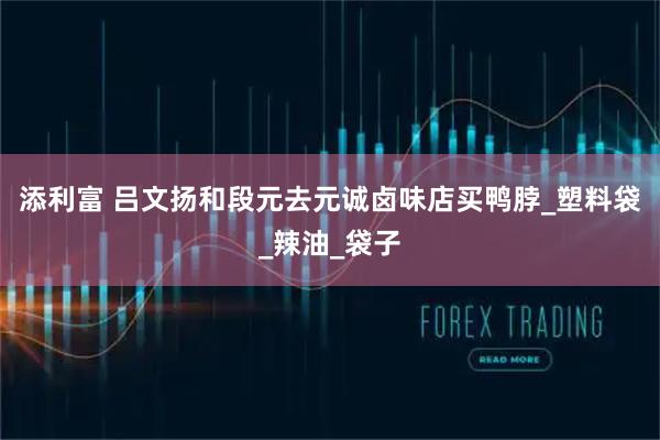 添利富 吕文扬和段元去元诚卤味店买鸭脖_塑料袋_辣油_袋子