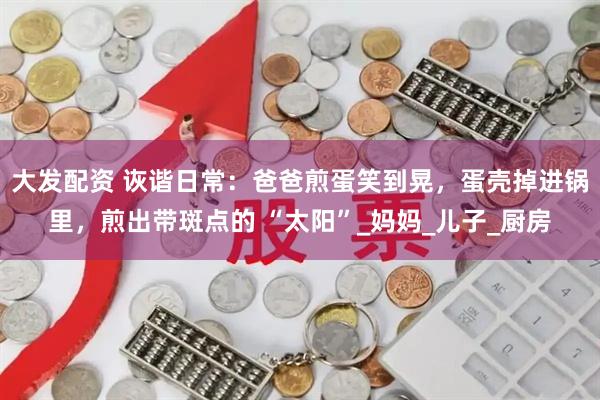 大发配资 诙谐日常：爸爸煎蛋笑到晃，蛋壳掉进锅里，煎出带斑点的 “太阳”_妈妈_儿子_厨房