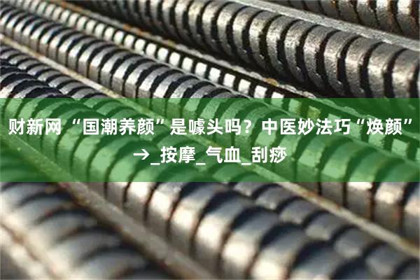 财新网 “国潮养颜”是噱头吗？中医妙法巧“焕颜”→_按摩_气血_刮痧