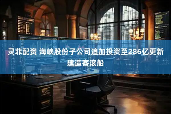 灵菲配资 海峡股份子公司追加投资至286亿更新建造客滚船