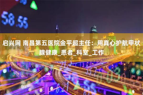 启兴网 南昌第五医院金平超主任：用真心护航甲状腺健康_患者_科室_工作