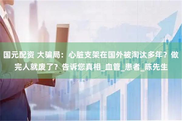 国元配资 大骗局：心脏支架在国外被淘汰多年？做完人就废了？告诉您真相_血管_患者_陈先生