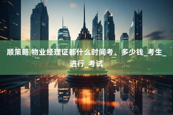 顺策略 物业经理证都什么时间考、多少钱_考生_进行_考试