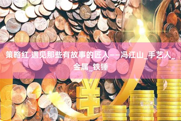 策略红 遇见那些有故事的匠人——冯江山_手艺人_金属_铁锤