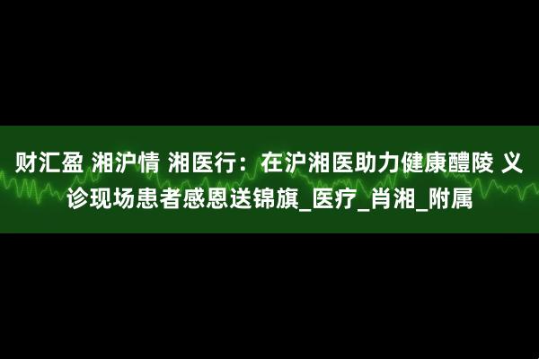 财汇盈 湘沪情 湘医行：在沪湘医助力健康醴陵 义诊现场患者感恩送锦旗_医疗_肖湘_附属
