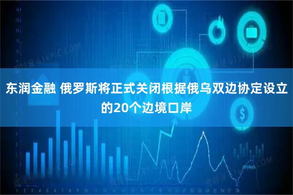 东润金融 俄罗斯将正式关闭根据俄乌双边协定设立的20个边境口岸
