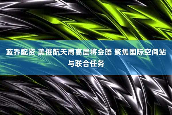 蓝乔配资 美俄航天局高层将会晤 聚焦国际空间站与联合任务