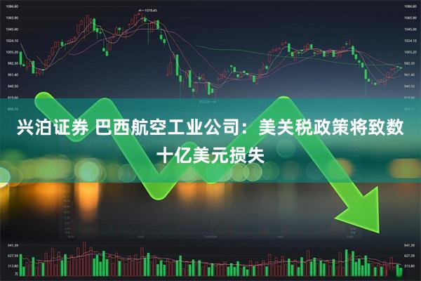 兴泊证券 巴西航空工业公司：美关税政策将致数十亿美元损失