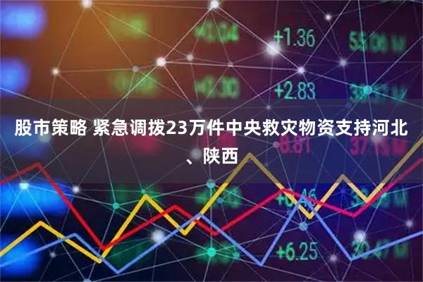 股市策略 紧急调拨23万件中央救灾物资支持河北、陕西