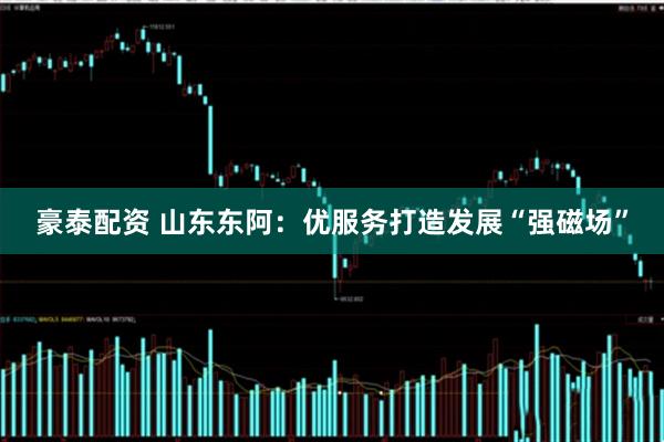 豪泰配资 山东东阿：优服务打造发展“强磁场”