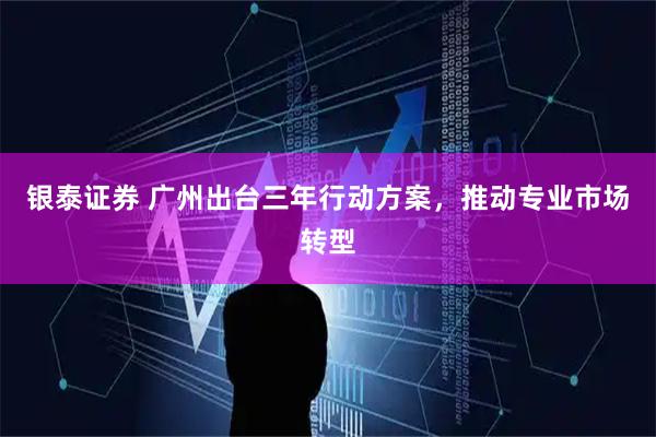 银泰证券 广州出台三年行动方案，推动专业市场转型