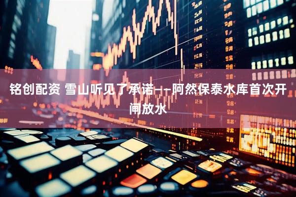 铭创配资 雪山听见了承诺——阿然保泰水库首次开闸放水