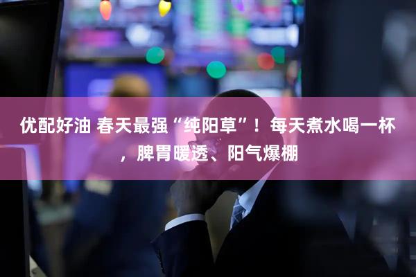 优配好油 春天最强“纯阳草”！每天煮水喝一杯，脾胃暖透、阳气爆棚