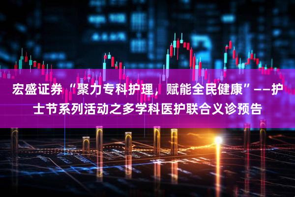 宏盛证券 “聚力专科护理，赋能全民健康”——护士节系列活动之多学科医护联合义诊预告