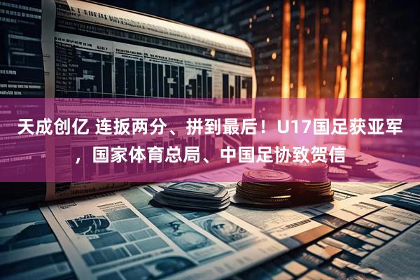 天成创亿 连扳两分、拼到最后！U17国足获亚军，国家体育总局、中国足协致贺信
