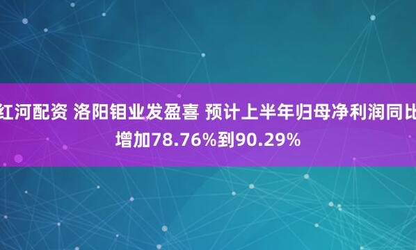 红河配资 洛阳钼业发盈喜 预计上半年归母净利润同比增加78.76%到90.29%