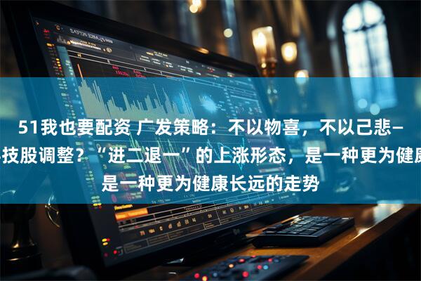 51我也要配资 广发策略：不以物喜，不以己悲——如何看待科技股调整？“进二退一”的上涨形态，是一种更为健康长远的走势