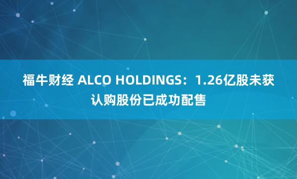 福牛财经 ALCO HOLDINGS：1.26亿股未获认购股份已成功配售
