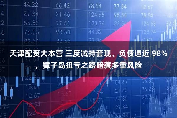 天津配资大本营 三度减持套现、负债逼近 98%，獐子岛扭亏之路暗藏多重风险