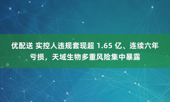 优配送 实控人违规套现超 1.65 亿、连续六年亏损，天域生物多重风险集中暴露