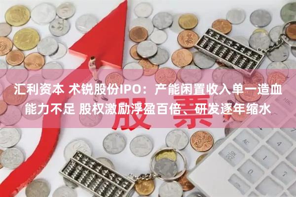 汇利资本 术锐股份IPO：产能闲置收入单一造血能力不足 股权激励浮盈百倍、研发逐年缩水