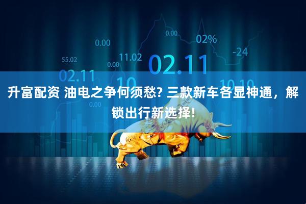 升富配资 油电之争何须愁? 三款新车各显神通，解锁出行新选择!